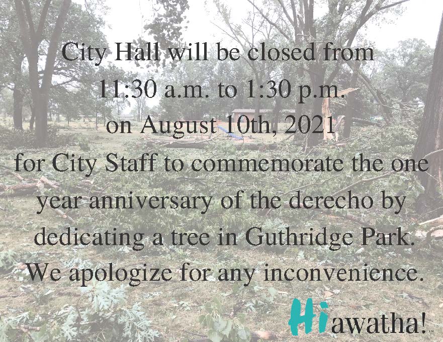 City Hall will be closed from 1130am to 100pm on August 10th 2020 for City Staff to commemorate the one year anniversary of the derecho by dedicating a tree in Guthri